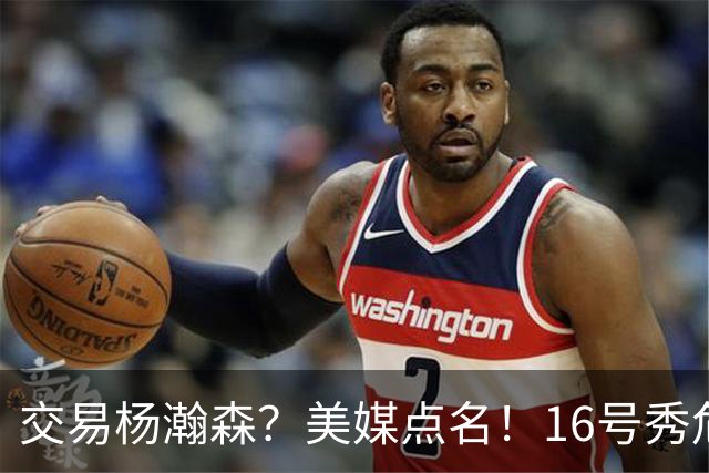 交易杨瀚森？美媒点名！16号秀危机！真要放弃吗？